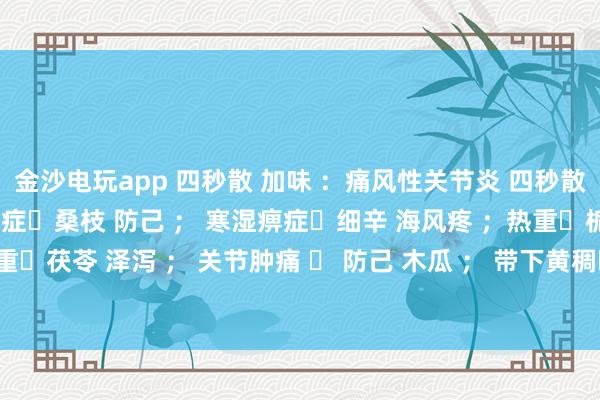 金沙電玩app 四秒散 加味 ：痛風性關(guān)節(jié)炎 四秒散?土茯苓 萆解； 濕熱痹癥?桑枝 防己 ； 寒濕痹癥?細辛 海風疼 ；熱重?梔子 黃芩 ； 濕重?茯苓 澤瀉 ； 關(guān)節(jié)腫痛 ? 防己 木瓜 ； 帶下黃稠?車前子 土茯苓 ； 瘀血重?桃仁 紅花 。