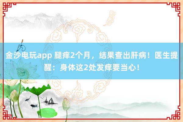 金沙電玩app 腿癢2個月,結(jié)果查出肝病!醫(yī)生提醒:身體這2處發(fā)癢要當(dāng)心!