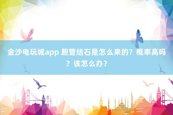金沙電玩城app 膽管結(jié)石是怎么來的？概率高嗎？該怎么辦？