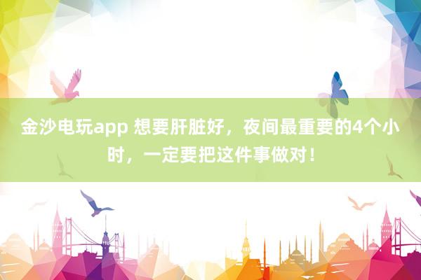 金沙電玩app 想要肝臟好,夜間最重要的4個小時,一定要把這件事做對!