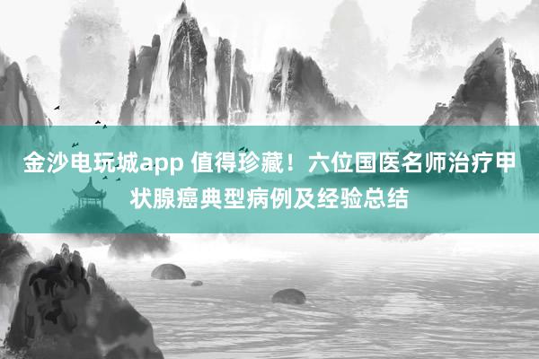 金沙電玩城app 值得珍藏！六位國醫(yī)名師治療甲狀腺癌典型病例及經驗總結