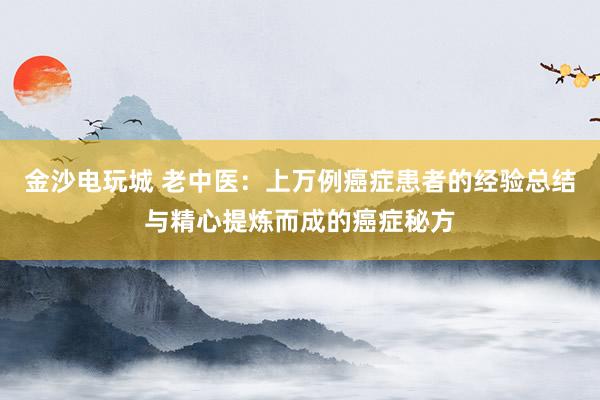 金沙電玩城 老中醫(yī):上萬例癌癥患者的經(jīng)驗(yàn)總結(jié)與精心提煉而成的癌癥秘方