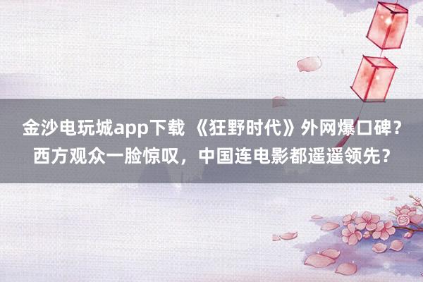 金沙電玩城app下載 《狂野時代》外網爆口碑？西方觀眾一臉驚嘆，中國連電影都遙遙領先？