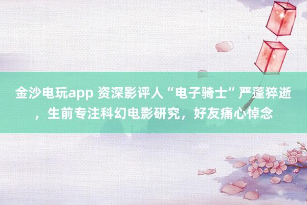 金沙電玩app 資深影評人“電子騎士”嚴蓬猝逝，生前專注科幻電影研究，好友痛心悼念