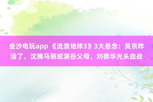 金沙電玩app 《流浪地球3》3大懸念:吳京咋活了,沈騰馬麗或演岳父母,劉德華光頭血戰(zhàn)