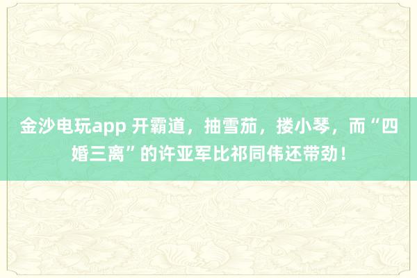 金沙電玩app 開(kāi)霸道,抽雪茄,摟小琴,而“四婚三離”的許亞軍比祁同偉還帶勁!