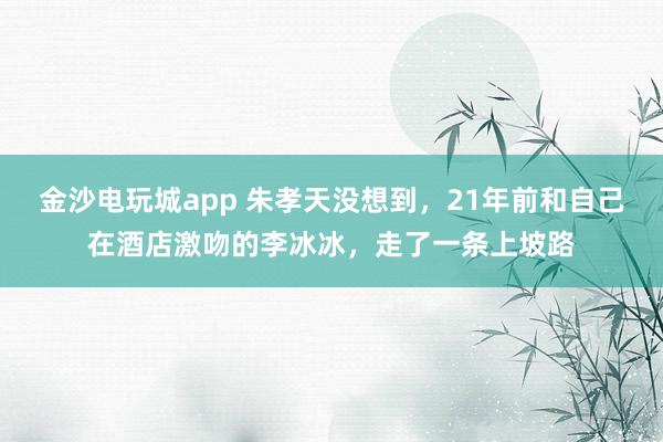 金沙電玩城app 朱孝天沒(méi)想到，21年前和自己在酒店激吻的李冰冰，走了一條上坡路