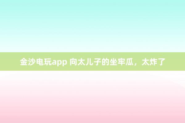 金沙電玩app 向太兒子的坐牢瓜，太炸了