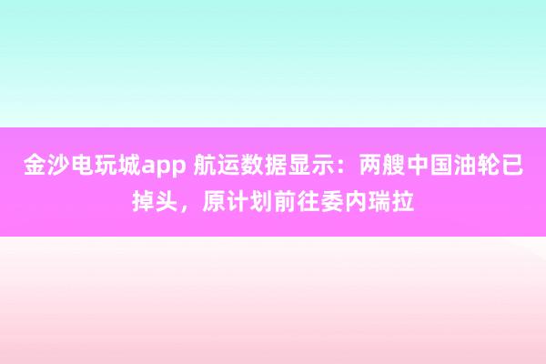 金沙電玩城app 航運數據顯示：兩艘中國油輪已掉頭，原計劃前往委內瑞拉