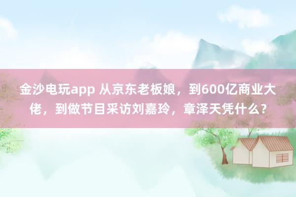 金沙電玩app 從京東老板娘，到600億商業大佬，到做節目采訪劉嘉玲，章澤天憑什么？