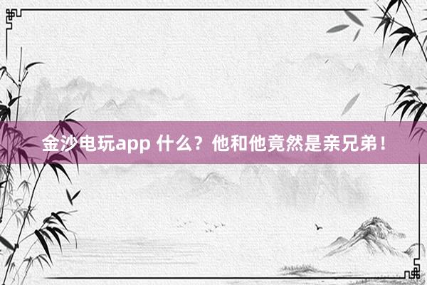 金沙電玩app 什么？他和他竟然是親兄弟！