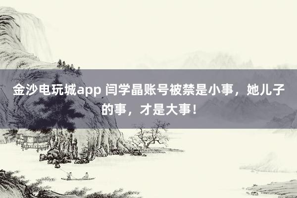 金沙電玩城app 閆學晶賬號被禁是小事,她兒子的事,才是大事!