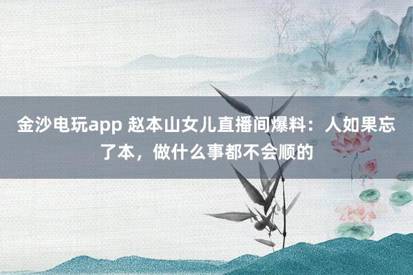 金沙電玩app 趙本山女兒直播間爆料:人如果忘了本,做什么事都不會(huì)順的