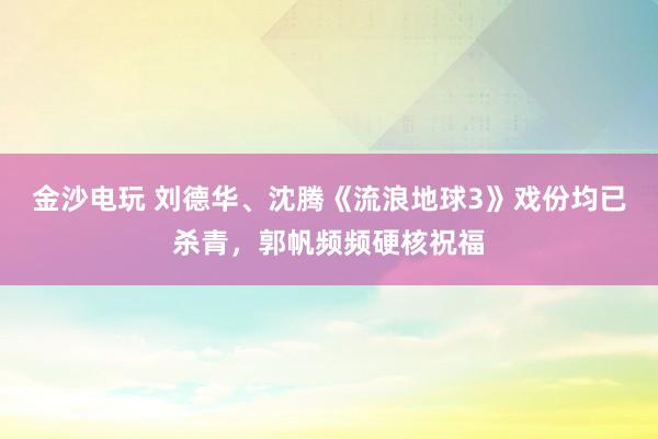 金沙電玩 劉德華、沈騰《流浪地球3》戲份均已殺青，郭帆頻頻硬核祝福