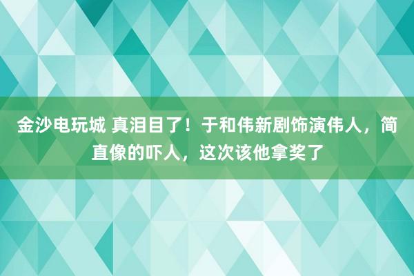 金沙電玩城 真淚目了！于和偉新劇飾演偉人，簡直像的嚇人，這次該他拿獎了