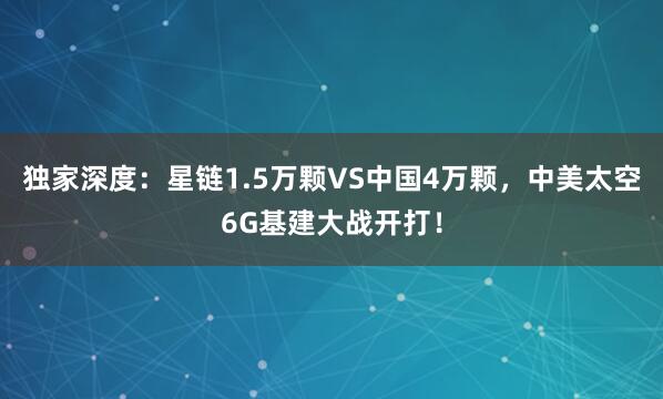 獨家深度:星鏈1.5萬顆VS中國4萬顆,中美太空6G基建大戰(zhàn)開打!