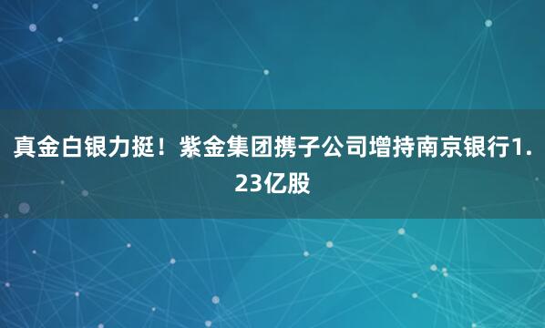 真金白銀力挺!紫金集團(tuán)攜子公司增持南京銀行1.23億股