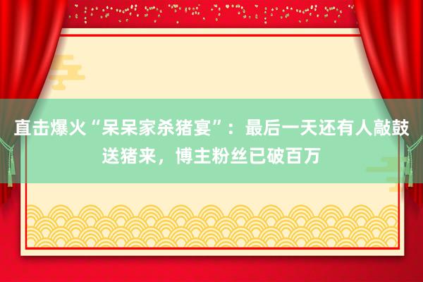 直擊爆火“呆呆家殺豬宴”:最后一天還有人敲鼓送豬來,博主粉絲已破百萬