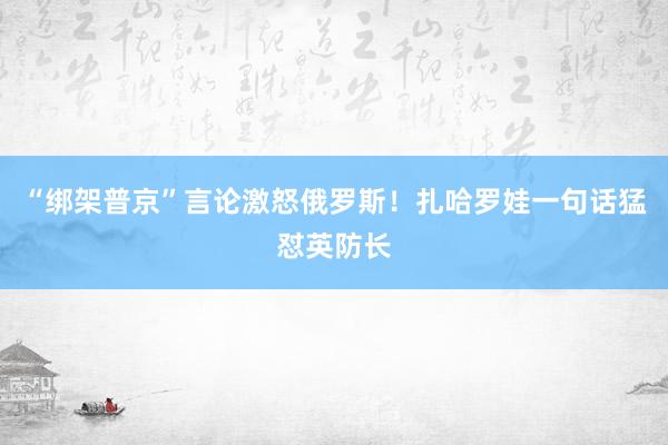 “綁架普京”言論激怒俄羅斯！扎哈羅娃一句話猛懟英防長