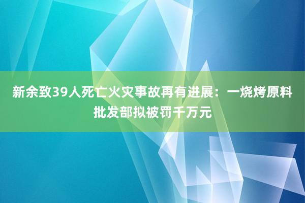 新余致39人死亡火災事故再有進展:一燒烤原料批發部擬被罰千萬元
