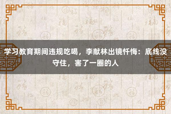 學習教育期間違規(guī)吃喝,李獻林出鏡懺悔:底線沒守住,害了一圈的人