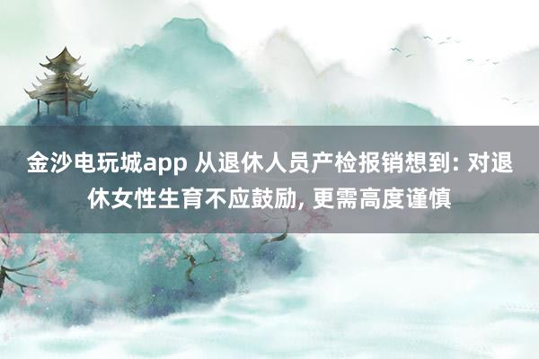 金沙電玩城app 從退休人員產(chǎn)檢報(bào)銷想到: 對退休女性生育不應(yīng)鼓勵(lì), 更需高度謹(jǐn)慎