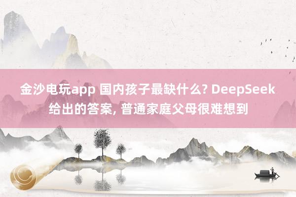 金沙電玩app 國內(nèi)孩子最缺什么? DeepSeek給出的答案, 普通家庭父母很難想到