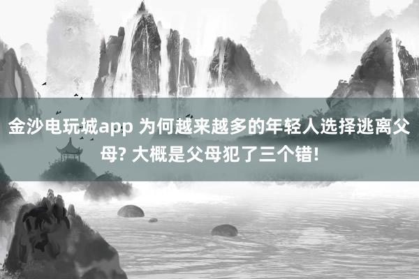 金沙電玩城app 為何越來越多的年輕人選擇逃離父母? 大概是父母犯了三個錯!