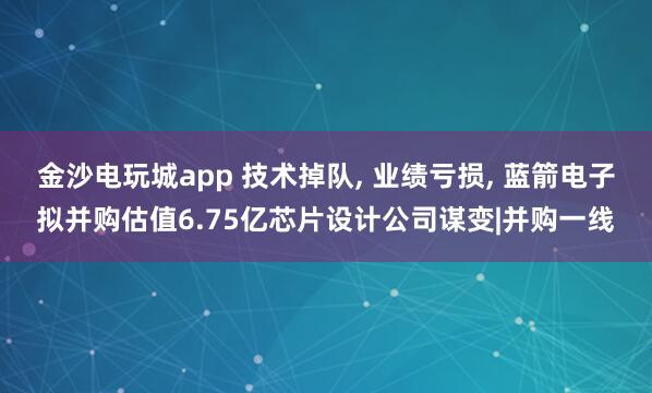 金沙電玩城app 技術掉隊, 業績虧損, 藍箭電子擬并購估值6.75億芯片設計公司謀變|并購一線