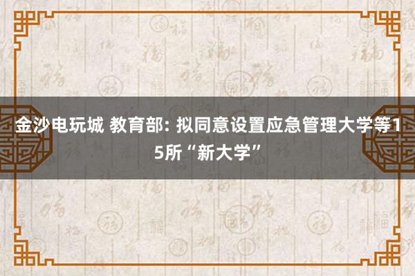 金沙電玩城 教育部: 擬同意設置應急管理大學等15所“新大學”