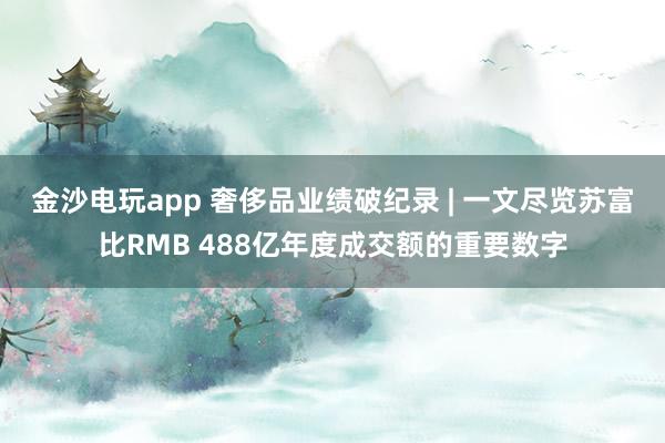 金沙電玩app 奢侈品業(yè)績破紀錄 | 一文盡覽蘇富比RMB 488億年度成交額的重要數(shù)字