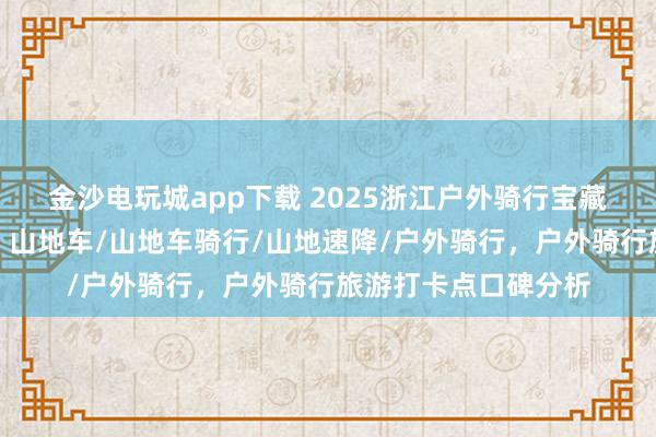 金沙電玩城app下載 2025浙江戶外騎行寶藏地,口碑爆棚速來!山地車/山地車騎行/山地速降/戶外騎行,戶外騎行旅游打卡點口碑分析