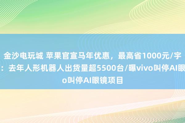 金沙電玩城 蘋果官宣馬年優惠，最高省1000元/宇樹澄清：去年人形機器人出貨量超5500臺/曝vivo叫停AI眼鏡項目