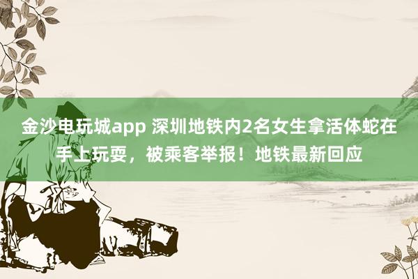 金沙電玩城app 深圳地鐵內(nèi)2名女生拿活體蛇在手上玩耍,被乘客舉報!地鐵最新回應(yīng)