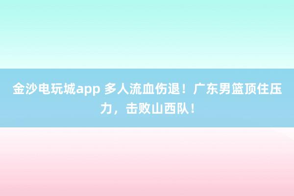 金沙電玩城app 多人流血傷退！廣東男籃頂住壓力，擊敗山西隊(duì)！